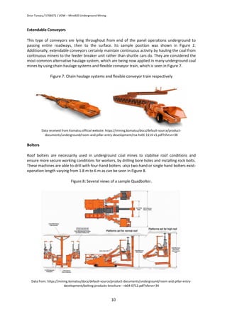 Onur Tuncay / 5706671 / UOW – Mine920 Underground Mining
10
Extendable Conveyors
This type of conveyors are lying throughout from end of the panel operations underground to
passing entire roadways, then to the surface. Its sample position was shown in Figure 2.
Additionally, extendable conveyors certainly maintain continuous activity by hauling the coal from
continuous miners to the feeder breaker unit rather than shuttle cars do. They are considered the
most common alternative haulage system, which are being now applied in many underground coal
mines by using chain haulage systems and flexible conveyor train, which is seen in Figure 7.
Figure 7: Chain haulage systems and flexible conveyor train respectively
Data received from Komatsu official website: https://mining.komatsu/docs/default-source/product-
documents/underground/room-and-pillar-entry-development/rsa-hs01-1114-v1.pdf?sfvrsn=38
Bolters
Roof bolters are necessarily used in underground coal mines to stabilise roof conditions and
ensure more secure working conditions for workers, by drilling bore holes and installing rock bolts.
These machines are able to drill with four-hand bolters -also two-hand or single hand bolters exist-
operation length varying from 1.8 m to 6 m as can be seen in Figure 8.
Figure 8: Several views of a sample Quadbolter.
Data from: https://mining.komatsu/docs/default-source/product-documents/underground/room-and-pillar-entry-
development/bolting-products-brochure---rb04-0712.pdf?sfvrsn=34
 