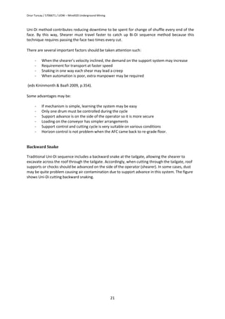 Onur Tuncay / 5706671 / UOW – Mine920 Underground Mining
21
Uni-Di method contributes reducing downtime to be spent for change of shuffle every end of the
face. By this way, Shearer must travel faster to catch up Bi-Di sequence method because this
technique requires passing the face two times every cut.
There are several important factors should be taken attention such:
- When the shearer’s velocity inclined, the demand on the support system may increase
- Requirement for transport at faster speed
- Snaking in one way each shear may lead a creep
- When automation is poor, extra manpower may be required
(eds Kininmonth & Baafi 2009, p.354).
Some advantages may be:
- If mechanism is simple, learning the system may be easy
- Only one drum must be controlled during the cycle
- Support advance is on the side of the operator so it is more secure
- Loading on the conveyor has simpler arrangements
- Support control and cutting cycle is very suitable on various conditions
- Horizon control is not problem when the AFC came back to re-grade floor.
Backward Snake
Traditional Uni-Di sequence includes a backward snake at the tailgate, allowing the shearer to
excavate across the roof through the tailgate. Accordingly, when cutting through the tailgate, roof
supports or chocks should be advanced on the side of the operator (shearer). In some cases, dust
may be quite problem causing air contamination due to support advance in this system. The figure
shows Uni-Di cutting backward snaking.
 