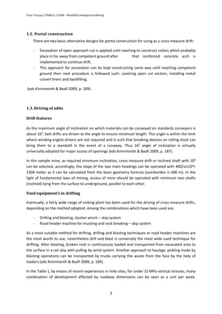 Onur Tuncay / 5706671 / UOW – Mine920 Underground Mining
3
1.2. Portal construction
There are two basic alternative designs for portal construction for using as a cross measure drift:
- Excavation of open approach cut is applied until reaching to construct collars which probably
place in far away from competent ground after that reinforced concrete arch is
implemented to continue drift.
- This approach for excavation can be kept constructing same way until reaching competent
ground then next procedure is followed such: covering open cut section, installing metal
culvert liners and backfilling.
(eds Kininmonth & Baafi 2009, p. 189).
1.3. Driving of adits
Drift features
As the maximum angle of inclination on which materials can be conveyed on standards conveyors is
about 160
, belt drifts are driven at the angle to ensure minimum length. This angle is within the limit
where winding engine drivers are not required and is such that breaking devices on rolling stock can
bring them to a standstill in the event of a runaway. Thus 160
angle of inclination is virtually
universally adopted for major access of openings (eds Kininmonth & Baafi 2009, p. 187).
In this sample mine, as required minimum inclination, cross measure drift or inclined shaft with 100
can be selected, accordingly, the slope of the two main headings can be operated with 400/sin100
=
2304 meter as it can be calculated from the basic geometry formula (overburden is 400 m). In the
light of fundamental laws of mining, access of mine should be operated with minimum two shafts
(inclined) lying from the surface to underground, parallel to each other.
Used equipment’s in drifting
Eventually, a fairly wide range of sinking plant has been used for the driving of cross measure drifts,
depending on the method adopted. Among the combinations which have been used are:
- Drilling and blasting, slusher winch – skip system
- Road header machine for mucking and rock breaking – skip system
As a most suitable method for drifting, drilling and blasting techniques or road header machines are
the most worth to use, nevertheless drill and blast is conversely the most wide used technique for
drifting. After blasting, broken rock is continuously loaded and transported from excavated area to
the surface in a rail skip with pulling by wind system. Another approach to haulage, pickling made by
blasting operations can be transported by trucks carrying the waste from the face by the help of
loaders (eds Kininmonth & Baafi 2009, p. 189).
In the Table 1, by means of recent experiences in mite sites, for under 15 MPa vertical stresses, many
combination of development effected by roadway dimensions can be seen as a unit per week.
 