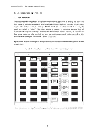 Onur Tuncay / 5706671 / UOW – Mine920 Underground Mining
5
2. Underground operations
2.1. Bord and pillar
The basic understanding of bord and pillar method involves application of dividing the coal seam
into regular or particular blocks with array by excavating main headings, which are intersected at
regular intervals by bonding cut-throughs. The blocks of coal are fully surrounded, or nearly, by
roads are called as “pillars”. The pillars ensure a support to overcome extreme load of
overburden during “first workings”, also called as development process. Actually, in Australia, for
long years, room and pillar method has been the main underground mining method for the
medium-thick seams (eds Kininmonth & Baafi 2009, p. 297).
Figure shows a seven-heading bord and pillar underground development and equipment related
to operation.
Figure 1: Plan view of room and pillar section with the assistant equipment
Illustration received from http://www.scielo.org.za/scielo.php?script=sci_arttext&pid=S2225-62532012001000003
 