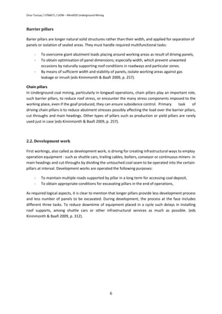 Onur Tuncay / 5706671 / UOW – Mine920 Underground Mining
6
Barrier pillars
Barier pillars are longer natural solid structures rather than their width, and applied for separation of
panels or isolation of sealed areas. They must handle required multifunctional tasks:
- To overcome giant abutment loads placing around working areas as result of driving panels,
- To obtain optimisation of panel dimensions; especially width, which prevent unwanted
occasions by naturally supporting roof conditions in roadways and particular zones.
- By means of sufficient width and stability of panels, isolate working areas against gas
leakage or inrush (eds Kininmonth & Baafi 2009, p. 257).
Chain pillars
In Underground coal mining, particularly in longwall operations, chain pillars play an important role,
such barrier pillars, to reduce roof stress, or encounter the many stress components imposed to the
working place, even if the goaf produced, they can ensure subsidence control. Primary task of
driving chain pillars is to reduce abutment stresses possibly affecting the load over the barrier pillars,
cut throughs and main headings. Other types of pillars such as production or yield pillars are rarely
used just in case (eds Kininmonth & Baafi 2009, p. 257).
2.2. Development work
First workings, also called as development work, is driving for creating infrastructural ways to employ
operation equipment - such as shuttle cars, trailing cables, bolters, conveyor or continuous miners- in
main headings and cut-throughs by dividing the untouched coal seam to be operated into the certain
pillars at interval. Development works are operated the following purposes:
- To maintain multiple roads supported by pillar in a long term for accessing coal deposit,
- To obtain appropriate conditions for excavating pillars in the end of operations,
As required logical aspects, it is clear to mention that longer pillars provide less development process
and less number of panels to be excavated. During development, the process at the face includes
different three tasks. To reduce downtime of equipment placed in a cycle such delays in installing
roof supports, among shuttle cars or other infrastructural services as much as possible. (eds
Kininmonth & Baafi 2009, p. 312).
 