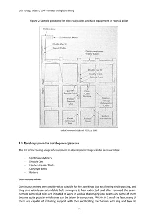 Onur Tuncay / 5706671 / UOW – Mine920 Underground Mining
7
Figure 2: Sample positions for electrical cables and face equipment in room & pillar
(eds Kininmonth & Baafi 2009, p. 300)
2.3. Used equipment in development process
The list of increasing usage of equipment in development stage can be seen as follow:
- Continuous Miners
- Shuttle Cars
- Feeder-Breaker Units
- Conveyer Belts
- Bolters
Continuous miners
Continuous miners are considered as suitable for first workings due to allowing single passing, and
they also widely use extendable belt conveyors to haul extracted coal after removed the seam.
Remote controlled ones are initiated to work in various challenging coal seams and some of them
became quite popular which ones can be driven by computers. Within in 1 m of the face, many of
them are capable of installing support with their roofbolting mechanism with ring and two rib
 
