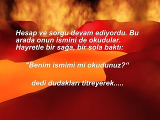 Hesap ve sorgu devam ediyordu. Bu arada onun ismini de okudular. Hayretle bir sağa, bir sola baktı: "Benim ismimi mi okudunuz?“ dedi dudakları titreyerek.....  