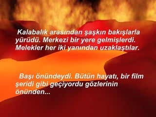 Kalabalık arasından şaşkın bakışlarla yürüdü. Merkezi bir yere gelmişlerdi.  Melekler her iki yanından uzaklaştılar.  Başı önündeydi. Bütün hayatı, bir film şeridi gibi geçiyordu gözlerinin önünden...  