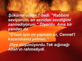 Şükürler olsun " dedi. "Rabbimi seviyorum, en azından sevdiğimi zannediyorum." Diyordu. Ama bir yandan da "O'nun için ne yapsam az, Cennet'i kazanmama yetmez.“ Diye düşünüyordu.Tek sığınağı Allah'ın rahmetiydi.  