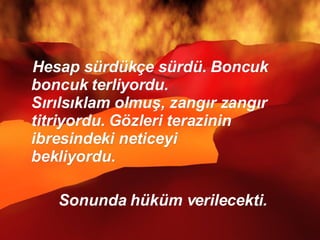Hesap sürdükçe sürdü. Boncuk boncuk terliyordu.  Sırılsıklam olmuş, zangır zangır titriyordu. Gözleri terazinin ibresindeki neticeyi  bekliyordu. Sonunda hüküm verilecekti.  