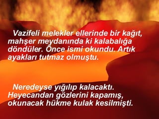 Vazifeli melekler ellerinde bir kağıt, mahşer meydanında ki kalabalığa döndüler. Önce ismi okundu. Artık ayakları tutmaz olmuştu.  Neredeyse yığılıp kalacaktı. Heyecandan gözlerini kapamış, okunacak hükme kulak kesilmişti.  