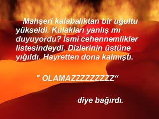 Mahşeri kalabalıktan bir uğultu yükseldi. Kulakları yanlış mı duyuyordu? İsmi cehennemlikler listesindeydi. Dizlerinin üstüne yığıldı. Hayretten dona kalmıştı. " OLAMAZZZZZZZZZ“ diye bağırdı.  