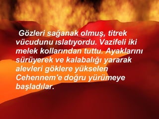 Gözleri sağanak olmuş, titrek vücudunu ıslatıyordu. Vazifeli iki melek kollarından tuttu. Ayaklarını sürüyerek ve kalabalığı yararak alevleri göklere yükselen Cehennem'e doğru yürümeye başladılar.  