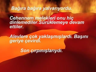 Bağıra bağıra yalvarıyordu.  Cehennem melekleri onu hiç dinlemediler.Sürüklemeye devam ettiler. Alevlere çok yaklaşmışlardı. Başını geriye çevirdi.  Son çırpınışlarıydı.  