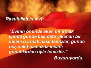 Rasulullah (s.a.v):  "Evinin önünde akan bir ırmak içinde günde beş defa yıkanan bir insanı o ırmak nasıl temizler, günde beş vakit namazda insanı günahlardan öyle temizler."  Buyuruyordu.  