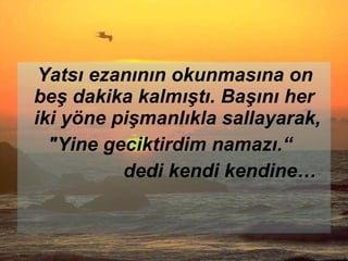 Yatsı ezanının okunmasına on beş dakika kalmıştı. Başını her iki yöne pişmanlıkla sallayarak, "Yine geciktirdim namazı.“  dedi kendi kendine… 
