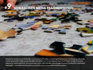# 9         SOSIAALINEN MEDIA FRAGMENTOITUU




Sosiaalinen media ei tule häviämään vuonna 2012 minnekään, mutta fragmentoitumisen merkkejä on näkyvissä.
Uusien palveluiden lisääntyessä käyttäjäkunta jakaantuu; Facebookissa jaetaan kuulumiset, Google Plussassa
työjutut ja Twitterissä linkit. Ensi vuosi tulee myös määrittämään onko Google Plussasta Facebookin todelliseksi
haastajaksi – vai tuleeko kenties jokin uusi palvelu, josta emme vielä ole edes kuulleet?
 