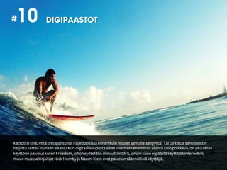 #10               DIGIPAASTOT




Katsotko sinä, mitä on tapahtunut Facebookissa ennen kuin nouset aamulla sängystä? Tai tarkistat sähköpostin
neljättä kertaa lounaan aikana? Kun digitaalisuudesta alkaa tulemaan enemmän sääntö kuin poikkeus, on aika ottaa
käyttöön palvelut kuten Freedom, johon syötetään minuuttimäärä, jolloin kone ei päästä käyttäjää internetiin;
muun muassa kirjailijat Nick Hornby ja Naomi Klein ovat palvelun säännöllisiä käyttäjiä.
 