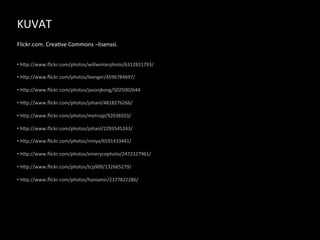 KUVAT	
  
	
  
	
  
Flickr.com.	
  Crea3ve	
  Commons	
  –lisenssi.	
  


• 	
  h9p://www.ﬂickr.com/photos/willwinterphoto/6312831793/	
  
	
  
• 	
  h9p://www.ﬂickr.com/photos/lexnger/4596784697/	
  
	
  
• 	
  h9p://www.ﬂickr.com/photos/jasonjkong/5025002644	
  
	
  
• 	
  h9p://www.ﬂickr.com/photos/johanl/4818276266/	
  
	
  
• 	
  h9p://www.ﬂickr.com/photos/metrojp/92038203/	
  
	
  
• 	
  h9p://www.ﬂickr.com/photos/johanl/2293545243/	
  
	
  
• 	
  h9p://www.ﬂickr.com/photos/rmiya/6591433441/	
  
	
  
• 	
  h9p://www.ﬂickr.com/photos/emerycophoto/2472327961/	
  
	
  
• 	
  h9p://www.ﬂickr.com/photos/tcp909/132665279/	
  
	
  
• 	
  h9p://www.ﬂickr.com/photos/haniamir/2377822286/	
  
 