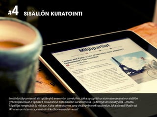 # 4         SISÄLLÖN KURATOINTI




Nettikäyttäytymisessä siirrytään yhä enemmän palveluihin, jotka pystyvät kuratoimaan usean sivun sisällön
yhteen palveluun. Flipboard on aurannut tietä sisällön kuratoinnissa – ja tehnyt sen vielä tyylillä –, mutta
kilpailijat hengittävät jo niskaan. Kuka tekee vuonna 2012 yhtä hyvän verkkopalvelun, joka ei vaadi iPadin tai
iPhonen omistamista, vaan toimii kotikoneen selaimessa?
 