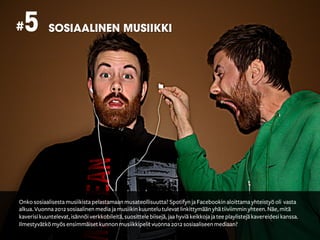 # 5         SOSIAALINEN MUSIIKKI




Onko sosiaalisesta musiikista pelastamaan musateollisuutta? Spotifyn ja Facebookin aloittama yhteistyö oli vasta
alkua. Vuonna 2012 sosiaalinen media ja musiikin kuuntelu tulevat linkittymään yhä tiiviimmin yhteen. Näe, mitä
kaverisi kuuntelevat, isännöi verkkobileitä, suosittele biisejä, jaa hyviä keikkoja ja tee playlistejä kavereidesi kanssa.
Ilmestyvätkö myös ensimmäiset kunnon musiikkipelit vuonna 2012 sosiaaliseen mediaan?
 