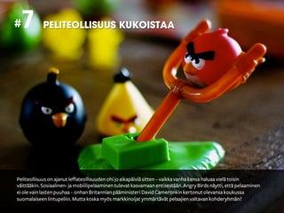 # 7         PELITEOLLISUUS KUKOISTAA




Peliteollisuus on ajanut leffateollisuuden ohi jo aikapäiviä sitten – vaikka vanha kansa haluaa vielä toisin
väittääkin. Sosiaalinen- ja mobiilipelaaminen tulevat kasvamaan entisestään. Angry Birds näytti, että pelaaminen
ei ole vain lasten puuhaa – onhan Britannian pääministeri David Cameronkin kertonut olevansa koukussa
suomalaiseen lintupeliin. Mutta koska myös markkinoijat ymmärtävät pelaajien valtavan kohderyhmän?
 