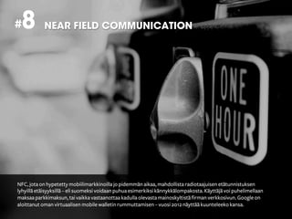 # 8         NEAR FIELD COMMUNICATION




NFC, jota on hypetetty mobiilimarkkinoilla jo pidemmän aikaa, mahdollista radiotaajuisen etätunnistuksen
lyhyillä etäisyyksillä – eli suomeksi voidaan puhua esimerkiksi kännykkälompakosta. Käyttäjä voi puhelimellaan
maksaa parkkimaksun, tai vaikka vastaanottaa kadulla olevasta mainoskyltistä firman verkkosivun. Google on
aloittanut oman virtuaalisen mobile walletin rummuttamisen – vuosi 2012 näyttää kuunteleeko kansa.
 