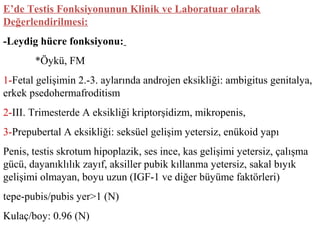 E’de Testis Fonksiyonunun Klinik ve Laboratuar olarak
Değerlendirilmesi:
-Leydig hücre fonksiyonu:
*Öykü, FM
1-Fetal gelişimin 2.-3. aylarında androjen eksikliği: ambigitus genitalya,
erkek psedohermafroditism
2-III. Trimesterde A eksikliği kriptorşidizm, mikropenis,
3-Prepubertal A eksikliği: seksüel gelişim yetersiz, enükoid yapı
Penis, testis skrotum hipoplazik, ses ince, kas gelişimi yetersiz, çalışma
gücü, dayanıklılık zayıf, aksiller pubik kıllanma yetersiz, sakal bıyık
gelişimi olmayan, boyu uzun (IGF-1 ve diğer büyüme faktörleri)
tepe-pubis/pubis yer>1 (N)
Kulaç/boy: 0.96 (N)

 