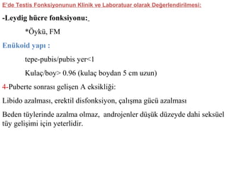 E’de Testis Fonksiyonunun Klinik ve Laboratuar olarak Değerlendirilmesi:

-Leydig hücre fonksiyonu:
*Öykü, FM
Enükoid yapı :
tepe-pubis/pubis yer<1
Kulaç/boy> 0.96 (kulaç boydan 5 cm uzun)
4-Puberte sonrası gelişen A eksikliği:
Libido azalması, erektil disfonksiyon, çalışma gücü azalması
Beden tüylerinde azalma olmaz, androjenler düşük düzeyde dahi seksüel
tüy gelişimi için yeterlidir.

 