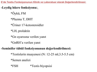 E’de Testis Fonksiyonunun Klinik ve Laboratuar olarak Değerlendirilmesi:

-Leydig hücre fonksiyonu:
*Öykü, FM
*Plazma T, DHT
*Üriner 17-ketosteroidler
*LH, prolaktin
*Gn uyarısına verilen yanıt
*GnRH’a verilen yanıt
-Seminifer tübül fonksiyonunun değerlendirilmesi:
*Testislerin muayenesi (N: 12-25 ml,3.5-5.5 cm)
*Semen analizi
*FSH

*Testis biyopsisi

 
