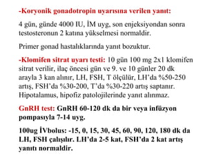 -Koryonik gonadotropin uyarısına verilen yanıt:
4 gün, günde 4000 IU, İM uyg, son enjeksiyondan sonra
testosteronun 2 katına yükselmesi normaldir.
Primer gonad hastalıklarında yanıt bozuktur.
-Klomifen sitrat uyarı testi: 10 gün 100 mg 2x1 klomifen
sitrat verilir, ilaç öncesi gün ve 9. ve 10 günler 20 dk
arayla 3 kan alınır, LH, FSH, T ölçülür, LH’da %50-250
artış, FSH’da %30-200, T’da %30-220 artış saptanır.
Hipotalamus, hipofiz patolojilerinde yanıt alınmaz.
GnRH test: GnRH 60-120 dk da bir veya infüzyon
pompasıyla 7-14 uyg.
100ug İVbolus: -15, 0, 15, 30, 45, 60, 90, 120, 180 dk da
LH, FSH çalışılır. LH’da 2-5 kat, FSH’da 2 kat artış
yanıtı normaldir.

 