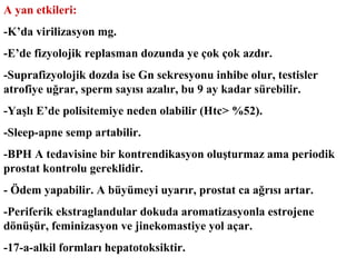 A yan etkileri:
-K’da virilizasyon mg.
-E’de fizyolojik replasman dozunda ye çok çok azdır.
-Suprafizyolojik dozda ise Gn sekresyonu inhibe olur, testisler
atrofiye uğrar, sperm sayısı azalır, bu 9 ay kadar sürebilir.
-Yaşlı E’de polisitemiye neden olabilir (Htc> %52).
-Sleep-apne semp artabilir.
-BPH A tedavisine bir kontrendikasyon oluşturmaz ama periodik
prostat kontrolu gereklidir.
- Ödem yapabilir. A büyümeyi uyarır, prostat ca ağrısı artar.
-Periferik ekstraglandular dokuda aromatizasyonla estrojene
dönüşür, feminizasyon ve jinekomastiye yol açar.
-17-a-alkil formları hepatotoksiktir.

 