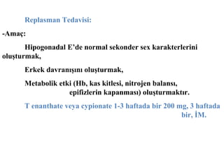 Replasman Tedavisi:
-Amaç:
Hipogonadal E’de normal sekonder sex karakterlerini
oluşturmak,
Erkek davranışını oluşturmak,
Metabolik etki (Hb, kas kitlesi, nitrojen balansı,
epifizlerin kapanması) oluşturmaktır.
T enanthate veya cypionate 1-3 haftada bir 200 mg, 3 haftada
bir, İM.

 