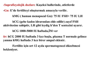 -Suprafizyolojik dozları: Kaşeksi hallerinde, atletlerde
-Gn: E’de fertiliteyi oluşturmak amacıyla verilir.
hMG ( human menapozal Gn): 75 IU FSH+ 75 IU LH
hCG (gebe kadın idrarından elde edilir) zayıf FSH
aktivitesine sahiptir, LH gibi leydig h’den T sentezini uyarır.
hCG 1000-5000 IU/haftada,İM ver
ör: hCG 2000 IU/haftada 3 kez başla, plazma T normale gelince
yanına hMG haftada 3 kez birer ampul eklenir.
Fertilite için ort 12 ayda spermatogenezi düzeltmesi
bekleniyor.

 