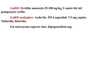 GnRH: Fertilite amacıyla 25-200 ng/kg, 2 saatte bir inf
pompasıyla verilir.
GnRH analogları: Ayda bir, İM Leuprolide 7.5 mg yapılır.
Nafarelin, histrelin.
Gn sekresyonu suprese olur, hipogonadizm mg.

 