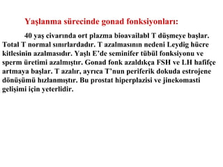 Yaşlanma sürecinde gonad fonksiyonları:
40 yaş civarında ort plazma bioavailabl T düşmeye başlar.
Total T normal sınırlardadır. T azalmasının nedeni Leydig hücre
kitlesinin azalmasıdır. Yaşlı E’de seminifer tübül fonksiyonu ve
sperm üretimi azalmıştır. Gonad fonk azaldıkça FSH ve LH hafifçe
artmaya başlar. T azalır, ayrıca T’nun periferik dokuda estrojene
dönüşümü hızlanmıştır. Bu prostat hiperplazisi ve jinekomasti
gelişimi için yeterlidir.

 