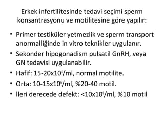 Erkek infertilitesinde tedavi seçimi sperm
konsantrasyonu ve motilitesine göre yapılır:
• Primer testiküler yetmezlik ve sperm transport
anormalliğinde in vitro teknikler uygulanır.
• Sekonder hipogonadism pulsatil GnRH, veya
GN tedavisi uygulanabilir.
• Hafif: 15-20x106/ml, normal motilite.
• Orta: 10-15x106/ml, %20-40 motil.
• İleri derecede defekt: <10x106/ml, %10 motil

 