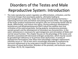 Disorders of the Testes and Male
Reproductive System: Introduction
•

The male reproductive system regulates sex differentiation, virilization, and the
hormonal changes that accompany puberty, ultimately leading to
spermatogenesis and fertility. Under the control of the pituitary hormones—
luteinizing hormone (LH) and follicle-stimulating hormone (FSH)—the Leydig cells
of the testes produce testosterone and germ cells are nurtured by Sertoli cells to
divide, differentiate, and mature into sperm. During embryonic development,
testosterone and dihydrotestosterone (DHT) induce the wolffian duct and
virilization of the external genitalia. During puberty, testosterone promotes
somatic growth and the development of secondary sex characteristics. In the
adult, testosterone is necessary for spermatogenesis and stimulation of libido and
normal sexual function. This chapter focuses on the physiology of the testes and
disorders associated with decreased androgen production, which may be caused
by gonadotropin deficiency or by primary testis dysfunction. A variety of
testosterone formulations now allow more physiologic androgen replacement.
Infertility occurs in ~5% of men and is increasingly amenable to treatment by
hormone replacement or by using sperm transfer techniques. For further
discussion of sexual dysfunction, disorders of the prostate, and testicular cancer,
see Chaps. 49, 91, 92, respectively.

 