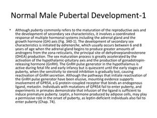 Normal Male Pubertal Development-1
•

Although puberty commonly refers to the maturation of the reproductive axis and
the development of secondary sex characteristics, it involves a coordinated
response of multiple hormonal systems including the adrenal gland and the
growth hormone (GH) axis (Fig. 340-1). The development of secondary sex
characteristics is initiated by adrenarche, which usually occurs between 6 and 8
years of age when the adrenal gland begins to produce greater amounts of
androgens from the zona reticularis, the principal site of dehydroepiandrosterone
(DHEA) production. The sex maturation process is greatly accelerated by the
activation of the hypothalamic-pituitary axis and the production of gonadotropinreleasing hormone (GnRH). The GnRH pulse generator in the hypothalamus is
active during fetal life and early infancy but is quiescent until the early stages of
puberty, when the sensitivity to steroid inhibition is gradually lost, causing
reactivation of GnRH secretion. Although the pathways that initiate reactivation of
the GnRH pulse generator have been elusive, mounting evidence supports
involvement of GPR54, a G protein–coupled receptor that binds an endogenous
ligand, metastin. Individuals with mutations of GPR54 fail to enter puberty, and
experiments in primates demonstrate that infusion of the ligand is sufficient to
induce premature puberty. Leptin, a hormone produced by adipose cells, may play
a permissive role in the onset of puberty, as leptin-deficient individuals also fail to
enter puberty (Chap. 74).

 