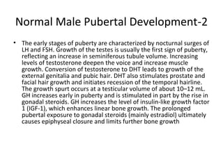 Normal Male Pubertal Development-2
• The early stages of puberty are characterized by nocturnal surges of
LH and FSH. Growth of the testes is usually the first sign of puberty,
reflecting an increase in seminiferous tubule volume. Increasing
levels of testosterone deepen the voice and increase muscle
growth. Conversion of testosterone to DHT leads to growth of the
external genitalia and pubic hair. DHT also stimulates prostate and
facial hair growth and initiates recession of the temporal hairline.
The growth spurt occurs at a testicular volume of about 10–12 mL.
GH increases early in puberty and is stimulated in part by the rise in
gonadal steroids. GH increases the level of insulin-like growth factor
1 (IGF-1), which enhances linear bone growth. The prolonged
pubertal exposure to gonadal steroids (mainly estradiol) ultimately
causes epiphyseal closure and limits further bone growth

 