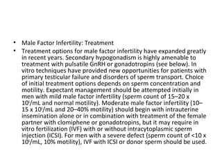 • Male Factor Infertility: Treatment
• Treatment options for male factor infertility have expanded greatly
in recent years. Secondary hypogonadism is highly amenable to
treatment with pulsatile GnRH or gonadotropins (see below). In
vitro techniques have provided new opportunities for patients with
primary testicular failure and disorders of sperm transport. Choice
of initial treatment options depends on sperm concentration and
motility. Expectant management should be attempted initially in
men with mild male factor infertility (sperm count of 15–20 x
106/mL and normal motility). Moderate male factor infertility (10–
15 x 106/mL and 20–40% motility) should begin with intrauterine
insemination alone or in combination with treatment of the female
partner with clomiphene or gonadotropins, but it may require in
vitro fertilization (IVF) with or without intracytoplasmic sperm
injection (ICSI). For men with a severe defect (sperm count of <10 x
106/mL, 10% motility), IVF with ICSI or donor sperm should be used.

 