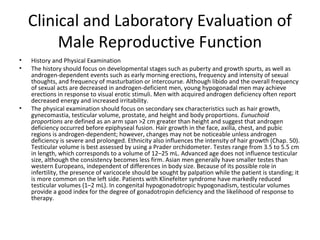 Clinical and Laboratory Evaluation of
Male Reproductive Function
•
•

•

History and Physical Examination
The history should focus on developmental stages such as puberty and growth spurts, as well as
androgen-dependent events such as early morning erections, frequency and intensity of sexual
thoughts, and frequency of masturbation or intercourse. Although libido and the overall frequency
of sexual acts are decreased in androgen-deficient men, young hypogonadal men may achieve
erections in response to visual erotic stimuli. Men with acquired androgen deficiency often report
decreased energy and increased irritability.
The physical examination should focus on secondary sex characteristics such as hair growth,
gynecomastia, testicular volume, prostate, and height and body proportions. Eunuchoid
proportions are defined as an arm span >2 cm greater than height and suggest that androgen
deficiency occurred before epiphyseal fusion. Hair growth in the face, axilla, chest, and pubic
regions is androgen-dependent; however, changes may not be noticeable unless androgen
deficiency is severe and prolonged. Ethnicity also influences the intensity of hair growth (Chap. 50).
Testicular volume is best assessed by using a Prader orchidometer. Testes range from 3.5 to 5.5 cm
in length, which corresponds to a volume of 12–25 mL. Advanced age does not influence testicular
size, although the consistency becomes less firm. Asian men generally have smaller testes than
western Europeans, independent of differences in body size. Because of its possible role in
infertility, the presence of varicocele should be sought by palpation while the patient is standing; it
is more common on the left side. Patients with Klinefelter syndrome have markedly reduced
testicular volumes (1–2 mL). In congenital hypogonadotropic hypogonadism, testicular volumes
provide a good index for the degree of gonadotropin deficiency and the likelihood of response to
therapy.

 