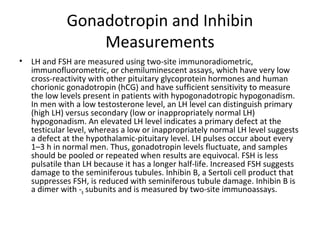 Gonadotropin and Inhibin
Measurements
•

LH and FSH are measured using two-site immunoradiometric,
immunofluorometric, or chemiluminescent assays, which have very low
cross-reactivity with other pituitary glycoprotein hormones and human
chorionic gonadotropin (hCG) and have sufficient sensitivity to measure
the low levels present in patients with hypogonadotropic hypogonadism.
In men with a low testosterone level, an LH level can distinguish primary
(high LH) versus secondary (low or inappropriately normal LH)
hypogonadism. An elevated LH level indicates a primary defect at the
testicular level, whereas a low or inappropriately normal LH level suggests
a defect at the hypothalamic-pituitary level. LH pulses occur about every
1–3 h in normal men. Thus, gonadotropin levels fluctuate, and samples
should be pooled or repeated when results are equivocal. FSH is less
pulsatile than LH because it has a longer half-life. Increased FSH suggests
damage to the seminiferous tubules. Inhibin B, a Sertoli cell product that
suppresses FSH, is reduced with seminiferous tubule damage. Inhibin B is
a dimer with -B subunits and is measured by two-site immunoassays.

 