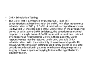 • GnRH Stimulation Testing
• The GnRH test is performed by measuring LH and FSH
concentrations at baseline and at 30 and 60 min after intravenous
administration of 100 g of GnRH. A minimally acceptable response
is a twofold LH increase and a 50% FSH increase. In the prepubertal
period or with severe GnRH deficiency, the gonadotrope may not
respond to a single bolus of GnRH because it has not been primed
by endogenous hypothalamic GnRH; in these patients, GnRH
responsiveness may be restored by chronic, pulsatile GnRH
administration. With the availability of sensitive and specific LH
assays, GnRH stimulation testing is used rarely except to evaluate
gonadotrope function in patients who have undergone pituitary
surgery or have a space-occupying lesion in the hypothalamicpituitary region.

 