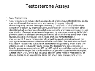 Testosterone Assays
•
•

Total Testosterone
Total testosterone includes both unbound and protein-bound testosterone and is
measured by radioimmunoassays, immunometric assays, or liquid
chromatography tandem mass spectrometry (LC-MS/MS). LC-MS/MS involves
extraction of serum by organic solvents, separation of testosterone from other
steroids by high-performance liquid chromatography and mass spectrometry, and
quantitation of unique testosterone fragments by mass spectrometry. LC-MS/MS
provides accurate and sensitive measurements of testosterone levels even in the
low range and is emerging as the method of choice for testosterone
measurement. A single random sample provides a good approximation of the
average testosterone concentration with the realization that testosterone levels
fluctuate in response to pulsatile LH. Testosterone is generally lower in the late
afternoon and is reduced by acute illness. The testosterone concentration in
healthy young men ranges from 300 to 1000 ng/dL in most laboratories, although
these reference ranges are not derived from population-based random samples.
Alterations in SHBG levels due to aging, obesity, some types of medications, or
chronic illness, or on a congenital basis, can affect total testosterone levels.

 