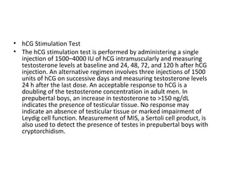 • hCG Stimulation Test
• The hCG stimulation test is performed by administering a single
injection of 1500–4000 IU of hCG intramuscularly and measuring
testosterone levels at baseline and 24, 48, 72, and 120 h after hCG
injection. An alternative regimen involves three injections of 1500
units of hCG on successive days and measuring testosterone levels
24 h after the last dose. An acceptable response to hCG is a
doubling of the testosterone concentration in adult men. In
prepubertal boys, an increase in testosterone to >150 ng/dL
indicates the presence of testicular tissue. No response may
indicate an absence of testicular tissue or marked impairment of
Leydig cell function. Measurement of MIS, a Sertoli cell product, is
also used to detect the presence of testes in prepubertal boys with
cryptorchidism.

 