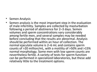 • Semen Analysis
• Semen analysis is the most important step in the evaluation
of male infertility. Samples are collected by masturbation
following a period of abstinence for 2–3 days. Semen
volumes and sperm concentrations vary considerably
among fertile men, and several samples may be needed
before concluding that the results are abnormal. Analysis
should be performed within an hour of collection. The
normal ejaculate volume is 2–6 mL and contains sperm
counts of >20 million/mL, with a motility of >50% and >15%
normal morphology. Some men with low sperm counts are
nevertheless fertile. A variety of tests for sperm function
can be performed in specialized laboratories, but these add
relatively little to the treatment options.

 