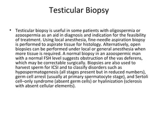 Testicular Biopsy
• Testicular biopsy is useful in some patients with oligospermia or
azoospermia as an aid in diagnosis and indication for the feasibility
of treatment. Using local anesthesia, fine-needle aspiration biopsy
is performed to aspirate tissue for histology. Alternatively, open
biopsies can be performed under local or general anesthesia when
more tissue is required. A normal biopsy in an azoospermic man
with a normal FSH level suggests obstruction of the vas deferens,
which may be correctable surgically. Biopsies are also used to
harvest sperm for ICSI and to classify disorders such as
hypospermatogenesis (all stages present but in reduced numbers),
germ cell arrest (usually at primary spermatocyte stage), and Sertoli
cell–only syndrome (absent germ cells) or hyalinization (sclerosis
with absent cellular elements).

 