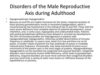 Disorders of the Male Reproductive
Axis during Adulthood
•
•

Hypogonadotropic Hypogonadism
Because LH and FSH are trophic hormones for the testes, impaired secretion of
these pituitary gonadotropins results in secondary hypogonadism, which is
characterized by low testosterone in the setting of low LH and FSH. Those with the
most severe deficiency have complete absence of pubertal development, sexual
infantilism, and, in some cases, hypospadias and undescended testes. Patients
with partial gonadotropin deficiency have delayed or arrested sex development.
The 24-h LH secretory profiles are heterogeneous in patients with
hypogonadotropic hypogonadism, reflecting variable abnormalities of LH pulse
frequency or amplitude. In severe cases, basal LH is low and there are no LH
pulses. A smaller subset of patients has low-amplitude LH pulses or markedly
reduced pulse frequency. Occasionally, only sleep-entrained LH pulses occur,
reminiscent of the pattern seen in the early stages of puberty. Hypogonadotropic
hypogonadism can be classified into congenital and acquired disorders. Congenital
disorders most commonly involve GnRH deficiency, which leads to gonadotropin
deficiency. Acquired disorders are much more common than congenital disorders
and may result from a variety of sellar mass lesions or infiltrative diseases of the
hypothalamus or pituitary.

 