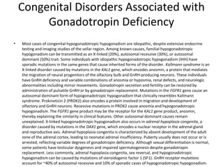Congenital Disorders Associated with
Gonadotropin Deficiency
•

Most cases of congenital hypogonadotropic hypogonadism are idiopathic, despite extensive endocrine
testing and imaging studies of the sellar region. Among known causes, familial hypogonadotropic
hypogonadism can be transmitted as an X-linked (20%), autosomal recessive (30%), or autosomal
dominant (50%) trait. Some individuals with idiopathic hypogonadotropic hypogonadism (IHH) have
sporadic mutations in the same genes that cause inherited forms of the disorder. Kallmann syndrome is an
X-linked disorder caused by mutations in the KAL1 gene, which encodes anosmin, a protein that mediates
the migration of neural progenitors of the olfactory bulb and GnRH-producing neurons. These individuals
have GnRH deficiency and variable combinations of anosmia or hyposmia, renal defects, and neurologic
abnormalities including mirror movements. Gonadotropin secretion and fertility can be restored by
administration of pulsatile GnRH or by gonadotropin replacement. Mutations in the FGFR1 gene cause an
autosomal dominant form of hypogonadotropic hypogonadism that clinically resembles Kallmann
syndrome. Prokineticin 2 (PROK2) also encodes a protein involved in migration and development of
olfactory and GnRH neurons. Recessive mutations in PROK2 cause anosmia and hypogonadotropic
hypogonadism. The FGFR1 gene product may be the receptor for the KAL1 gene product, anosmin,
thereby explaining the similarity in clinical features. Other autosomal dominant causes remain
unexplained. X-linked hypogonadotropic hypogonadism also occurs in adrenal hypoplasia congenita, a
disorder caused by mutations in the DAX1 gene, which encodes a nuclear receptor in the adrenal gland
and reproductive axis. Adrenal hypoplasia congenita is characterized by absent development of the adult
zone of the adrenal cortex, leading to neonatal adrenal insufficiency. Puberty usually does not occur or is
arrested, reflecting variable degrees of gonadotropin deficiency. Although sexual differentiation is normal,
some patients have testicular dysgenesis and impaired spermatogenesis despite gonadotropin
replacement. Less commonly, adrenal hypoplasia congenita, sex reversal, and hypogonadotropic
hypogonadism can be caused by mutations of steroidogenic factor 1 (SF1). GnRH receptor mutations
account for ~40% of autosomal recessive and 10% of sporadic cases of hypogonadotropic hypogonadism.

 