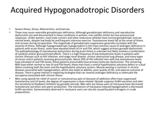 Acquired Hypogonadotropic Disorders
•
•

•

Severe Illness, Stress, Malnutrition, and Exercise
These may cause reversible gonadotropin deficiency. Although gonadotropin deficiency and reproductive
dysfunction are well documented in these conditions in women, men exhibit similar but less-pronounced
responses. Unlike women, most male runners and other endurance athletes have normal gonadotropin and sex
steroid levels, despite low body fat and frequent intensive exercise. Testosterone levels fall at the onset of illness
and recover during recuperation. The magnitude of gonadotropin suppression generally correlates with the
severity of illness. Although hypogonadotropic hypogonadism is the most common cause of androgen deficiency in
patients with acute illness, some have elevated levels of LH and FSH, which suggest primary gonadal dysfunction.
The pathophysiology of reproductive dysfunction during acute illness is unknown but likely involves a combination
of cytokine and/or glucocorticoid effects. There is a high frequency of low testosterone levels in patients with
chronic illnesses such as HIV infection, end-stage renal disease, chronic obstructive lung disease, and many types
of cancer and in patients receiving glucocorticoids. About 20% of HIV-infected men with low testosterone levels
have elevated LH and FSH levels; these patients presumably have primary testicular dysfunction. The remaining
80% have either normal or low LH and FSH levels; these men have a central hypothalamic-pituitary defect or a dual
defect involving both the testis and the hypothalamic-pituitary centers. Muscle wasting is common in chronic
diseases associated with hypogonadism, which also leads to debility, poor quality of life, and adverse outcome of
disease. There is great interest in exploring strategies that can reverse androgen deficiency or attenuate the
sarcopenia associated with chronic illness.
Men using opioids for relief of cancer or noncancerous pain or because of addiction often have suppressed
testosterone and LH levels; the degree of suppression is dose-related. Opioids suppress GnRH secretion and alter
the sensitivity to feedback inhibition by gonadal steroids. Men who are heavy users of marijuana have decreased
testosterone secretion and sperm production. The mechanism of marijuana-induced hypogonadism is decreased
GnRH secretion. Gynecomastia observed in marijuana users can also be caused by plant estrogens in crude
preparations.

 