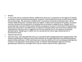 •
•

•
•

Obesity
In men with mild to moderate obesity, SHBG levels decrease in proportion to the degree of obesity,
resulting in lower total testosterone levels. However, free testosterone levels usually remain within
the normal range. The decrease in SHBG levels is caused by increased circulating insulin, which
inhibits SHBG production. Estradiol levels are higher in obese men compared to healthy, nonobese
controls, because of aromatization of testosterone to estradiol in adipose tissue. Weight loss is
associated with reversal of these abnormalities including an increase in total and free testosterone
levels and a decrease in estradiol levels. A subset of massively obese men may have a defect in the
hypothalamic-pituitary axis as suggested by low free testosterone in the absence of elevated
gonadotropins. Weight gain in adult men can accelerate the rate of age-related decline in
testosterone levels.
Hyperprolactinemia
(See also Chap. 333.) Elevated PRL levels are associated with hypogonadotropic hypogonadism. PRL
inhibits hypothalamic GnRH secretion either directly or through modulation of tuberoinfundibular
dopaminergic pathways. A PRL-secreting tumor may also destroy the surrounding gonadotropes by
invasion or compression of the pituitary stalk. Treatment with dopamine agonists reverses
gonadotropin deficiency, although there may be a delay relative to PRL suppression.

 