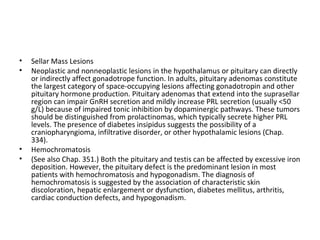 •
•

•
•

Sellar Mass Lesions
Neoplastic and nonneoplastic lesions in the hypothalamus or pituitary can directly
or indirectly affect gonadotrope function. In adults, pituitary adenomas constitute
the largest category of space-occupying lesions affecting gonadotropin and other
pituitary hormone production. Pituitary adenomas that extend into the suprasellar
region can impair GnRH secretion and mildly increase PRL secretion (usually <50
g/L) because of impaired tonic inhibition by dopaminergic pathways. These tumors
should be distinguished from prolactinomas, which typically secrete higher PRL
levels. The presence of diabetes insipidus suggests the possibility of a
craniopharyngioma, infiltrative disorder, or other hypothalamic lesions (Chap.
334).
Hemochromatosis
(See also Chap. 351.) Both the pituitary and testis can be affected by excessive iron
deposition. However, the pituitary defect is the predominant lesion in most
patients with hemochromatosis and hypogonadism. The diagnosis of
hemochromatosis is suggested by the association of characteristic skin
discoloration, hepatic enlargement or dysfunction, diabetes mellitus, arthritis,
cardiac conduction defects, and hypogonadism.

 