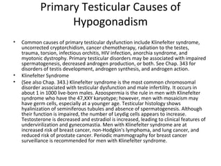 Primary Testicular Causes of
Hypogonadism
•

•
•

Common causes of primary testicular dysfunction include Klinefelter syndrome,
uncorrected cryptorchidism, cancer chemotherapy, radiation to the testes,
trauma, torsion, infectious orchitis, HIV infection, anorchia syndrome, and
myotonic dystrophy. Primary testicular disorders may be associated with impaired
spermatogenesis, decreased androgen production, or both. See Chap. 343 for
disorders of testis development, androgen synthesis, and androgen action.
Klinefelter Syndrome
(See also Chap. 343.) Klinefelter syndrome is the most common chromosomal
disorder associated with testicular dysfunction and male infertility. It occurs in
about 1 in 1000 live-born males. Azoospermia is the rule in men with Klinefelter
syndrome who have the 47,XXY karyotype; however, men with mosaicism may
have germ cells, especially at a younger age. Testicular histology shows
hyalinization of seminiferous tubules and absence of spermatogenesis. Although
their function is impaired, the number of Leydig cells appears to increase.
Testosterone is decreased and estradiol is increased, leading to clinical features of
undervirilization and gynecomastia. Men with Klinefelter syndrome are at
increased risk of breast cancer, non-Hodgkin's lymphoma, and lung cancer, and
reduced risk of prostate cancer. Periodic mammography for breast cancer
surveillance is recommended for men with Klinefelter syndrome.

 
